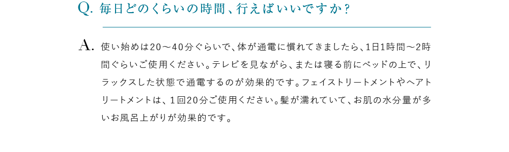 毎日どのくらいの時間、行えばいいですか？ 使い始めは20～40分ぐらいで、体が通電に慣れてきましたら、1日1時間～2時間ぐらいご使用ください。テレビを見ながら、または寝る前にベッドの上で、リラックスした状態で通電するのが効果的です。フェイストリートメントやヘアトリートメントは、１回20分ご使用ください。髪が濡れていて、お肌の水分量が多いお風呂上がりが効果的です。