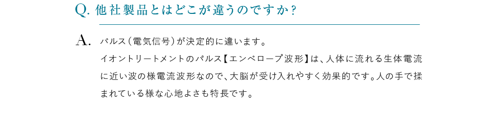 他社製品とはどこが違うのですか？ バルス（電気信号）が決定的に違います。イオントリートメントのパルス【エンベロープ波形】は、人体に流れる生体電流に近い波の様電流波形なので、大脳が受け入れやすく効果的です。人の手で揉まれている様な心地よさも特長です。