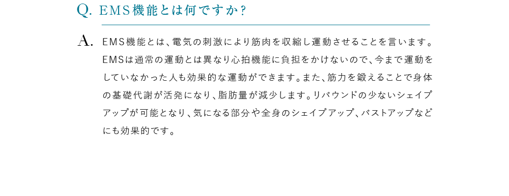 EMS機能とは何ですか？ EMS機能とは、電気の刺激により筋肉を収縮し運動させることを言います。EMSは通常の運動とは異なり心拍機能に負担をかけないので、今まで運動をしていなかった人も効果的な運動ができます。また、筋力を鍛えることで身体の基礎代謝が活発になり、脂肪量が減少します。リバウンドの少ないシェイプアップが可能となり、気になる部分や全身のシェイプアップ、バストアップなどにも効果的です。