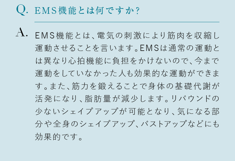 EMS機能とは何ですか？ EMS機能とは、電気の刺激により筋肉を収縮し運動させることを言います。EMSは通常の運動とは異なり心拍機能に負担をかけないので、今まで運動をしていなかった人も効果的な運動ができます。また、筋力を鍛えることで身体の基礎代謝が活発になり、脂肪量が減少します。リバウンドの少ないシェイプアップが可能となり、気になる部分や全身のシェイプアップ、バストアップなどにも効果的です。