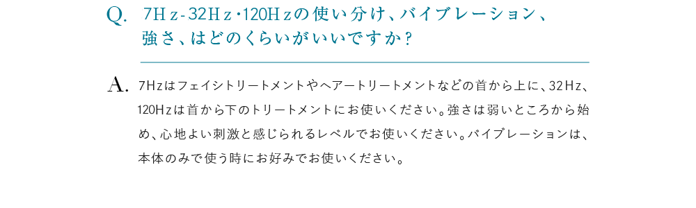 7Ｈz-32Hz・120Hzの使い分け、バイブレーション、強さ、はどのくらいがいいですか？ 7Hzはフェイシトリートメントやヘアートリートメントなどの首から上に、32Hz、120Hzは首から下のトリートメントにお使いください。強さは弱いところから始め、心地よい刺激と感じられるレベルでお使いください。バイブレーションは、本体のみで使う時にお好みでお使いください。